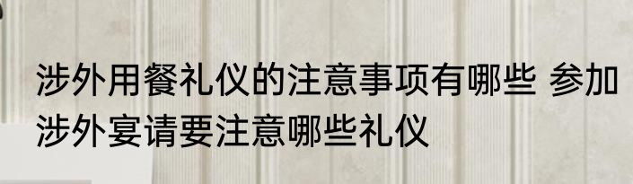 涉外用餐礼仪的注意事项有哪些 参加涉外宴请要注意哪些礼仪
