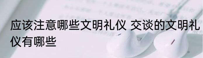 应该注意哪些文明礼仪 交谈的文明礼仪有哪些