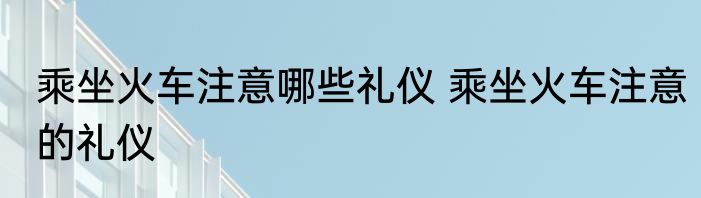 乘坐火车注意哪些礼仪 乘坐火车注意的礼仪