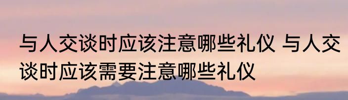与人交谈时应该注意哪些礼仪 与人交谈时应该需要注意哪些礼仪