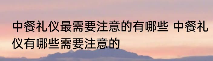 中餐礼仪最需要注意的有哪些 中餐礼仪有哪些需要注意的