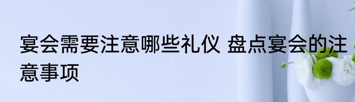 宴会需要注意哪些礼仪 盘点宴会的注意事项