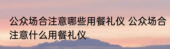 公众场合注意哪些用餐礼仪 公众场合注意什么用餐礼仪