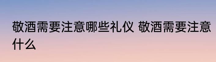 敬酒需要注意哪些礼仪 敬酒需要注意什么