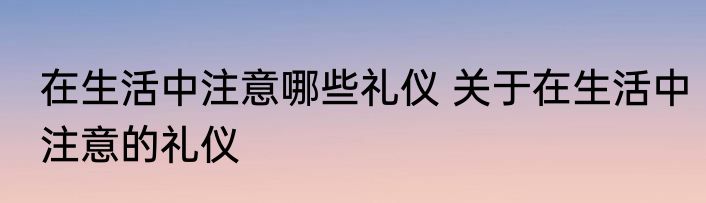 在生活中注意哪些礼仪 关于在生活中注意的礼仪