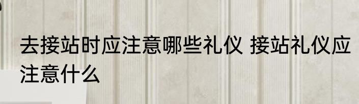去接站时应注意哪些礼仪 接站礼仪应注意什么