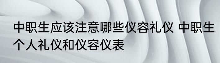 中职生应该注意哪些仪容礼仪 中职生个人礼仪和仪容仪表