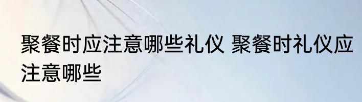 聚餐时应注意哪些礼仪 聚餐时礼仪应注意哪些