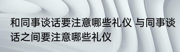 和同事谈话要注意哪些礼仪 与同事谈话之间要注意哪些礼仪