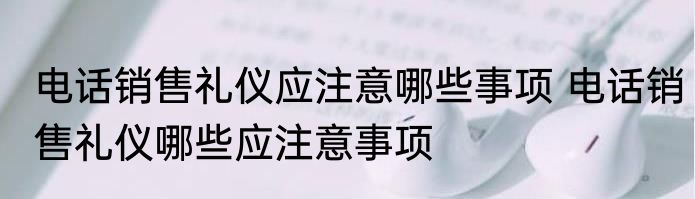 电话销售礼仪应注意哪些事项 电话销售礼仪哪些应注意事项
