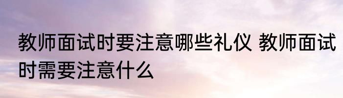 教师面试时要注意哪些礼仪 教师面试时需要注意什么