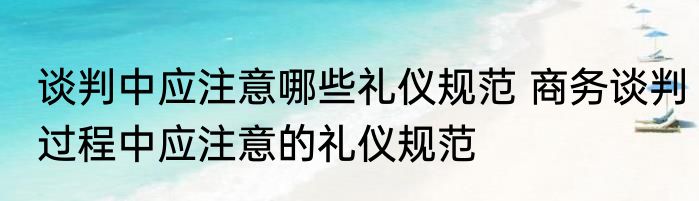 谈判中应注意哪些礼仪规范 商务谈判过程中应注意的礼仪规范