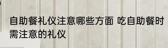 自助餐礼仪注意哪些方面 吃自助餐时需注意的礼仪