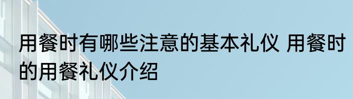 用餐时有哪些注意的基本礼仪 用餐时的用餐礼仪介绍