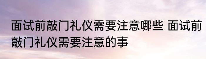 面试前敲门礼仪需要注意哪些 面试前敲门礼仪需要注意的事