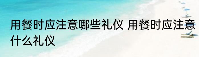 用餐时应注意哪些礼仪 用餐时应注意什么礼仪