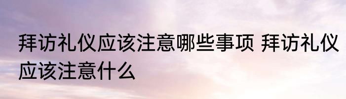 拜访礼仪应该注意哪些事项 拜访礼仪应该注意什么