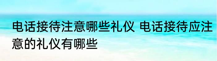 电话接待注意哪些礼仪 电话接待应注意的礼仪有哪些
