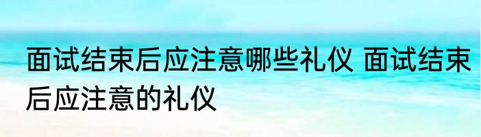面试结束后应注意哪些礼仪 面试结束后应注意的礼仪