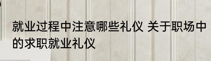 就业过程中注意哪些礼仪 关于职场中的求职就业礼仪
