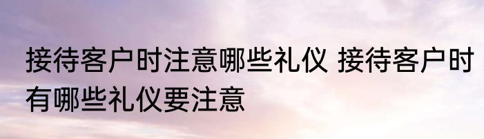 接待客户时注意哪些礼仪 接待客户时有哪些礼仪要注意