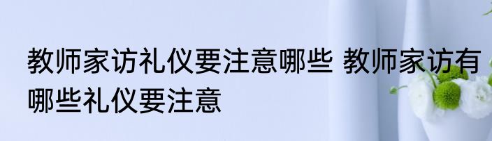 教师家访礼仪要注意哪些 教师家访有哪些礼仪要注意