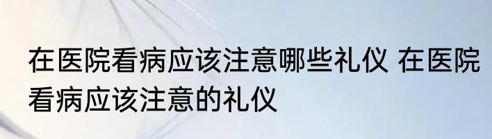 在医院看病应该注意哪些礼仪 在医院看病应该注意的礼仪