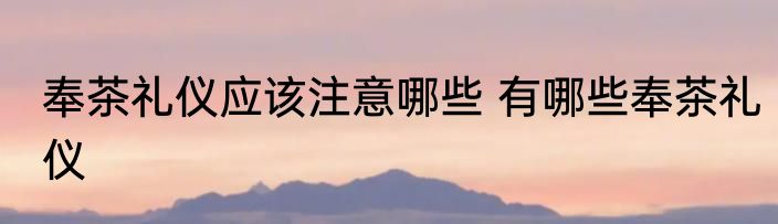 奉茶礼仪应该注意哪些 有哪些奉茶礼仪