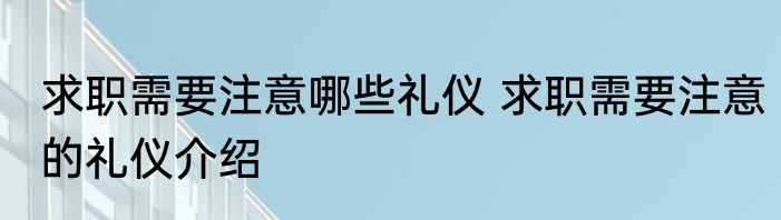 求职需要注意哪些礼仪 求职需要注意的礼仪介绍
