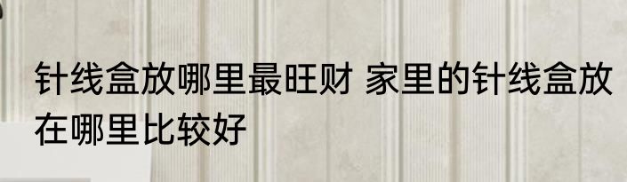 针线盒放哪里最旺财 家里的针线盒放在哪里比较好