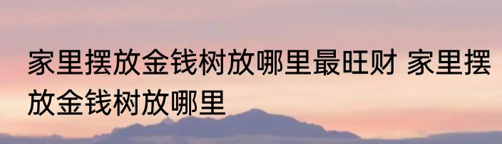 家里摆放金钱树放哪里最旺财 家里摆放金钱树放哪里