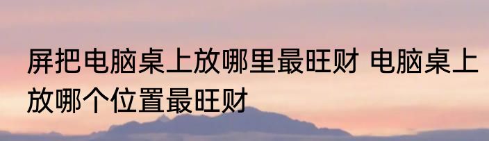 屏把电脑桌上放哪里最旺财 电脑桌上放哪个位置最旺财