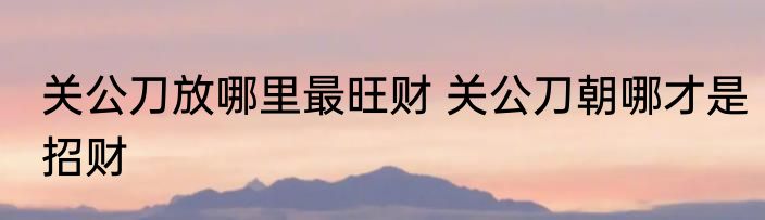 关公刀放哪里最旺财 关公刀朝哪才是招财