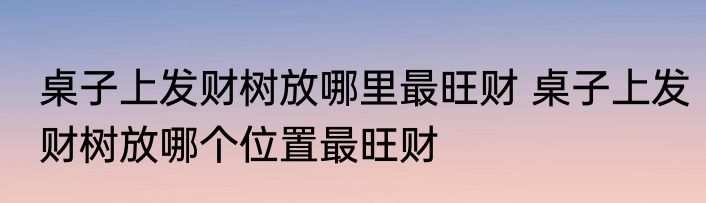 桌子上发财树放哪里最旺财 桌子上发财树放哪个位置最旺财