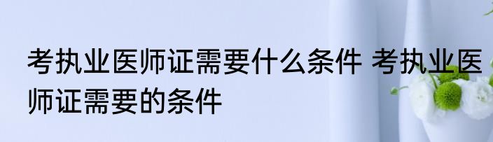 考执业医师证需要什么条件 考执业医师证需要的条件