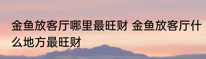 金鱼放客厅哪里最旺财 金鱼放客厅什么地方最旺财