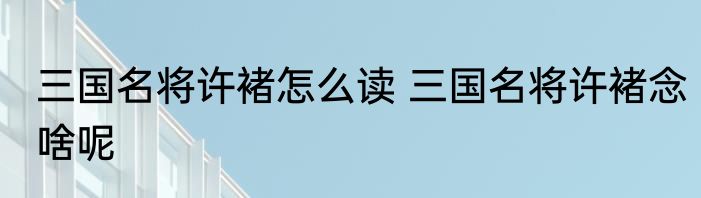 三国名将许褚怎么读 三国名将许褚念啥呢