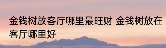 金钱树放客厅哪里最旺财 金钱树放在客厅哪里好