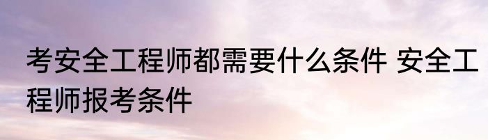 考安全工程师都需要什么条件 安全工程师报考条件