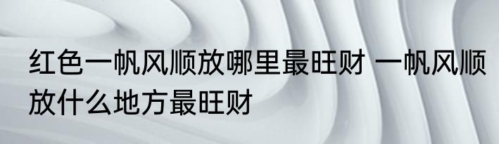红色一帆风顺放哪里最旺财 一帆风顺放什么地方最旺财
