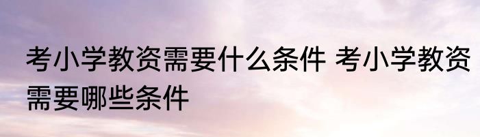 考小学教资需要什么条件 考小学教资需要哪些条件