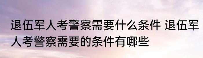 退伍军人考警察需要什么条件 退伍军人考警察需要的条件有哪些