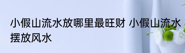 小假山流水放哪里最旺财 小假山流水摆放风水