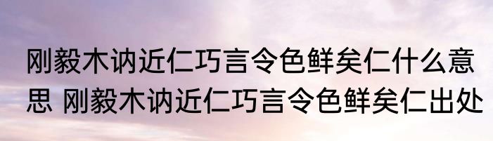 刚毅木讷近仁巧言令色鲜矣仁什么意思 刚毅木讷近仁巧言令色鲜矣仁出处