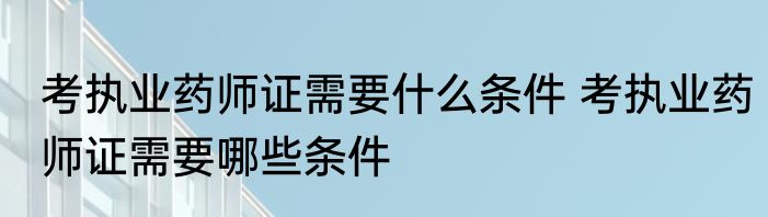 考执业药师证需要什么条件 考执业药师证需要哪些条件