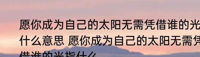 愿你成为自己的太阳无需凭借谁的光什么意思 愿你成为自己的太阳无需凭借谁的光指什么