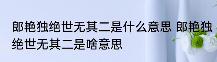 郎艳独绝世无其二是什么意思 郎艳独绝世无其二是啥意思