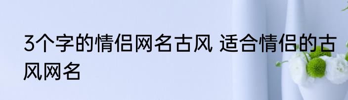 3个字的情侣网名古风 适合情侣的古风网名