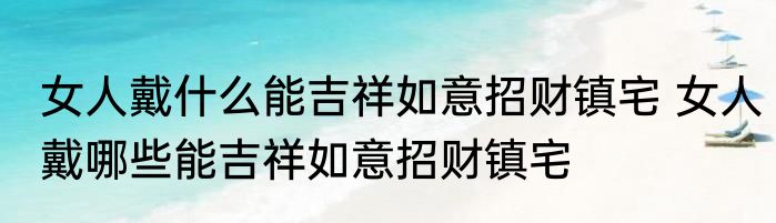 女人戴什么能吉祥如意招财镇宅 女人戴哪些能吉祥如意招财镇宅
