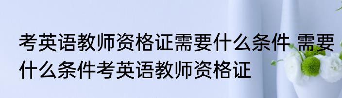 考英语教师资格证需要什么条件 需要什么条件考英语教师资格证